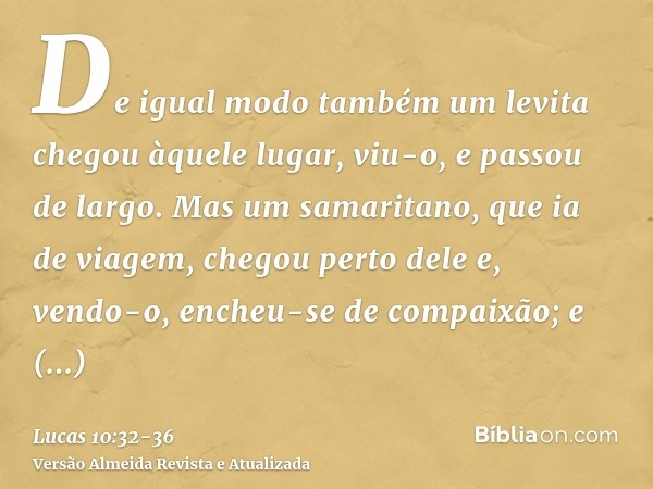 De igual modo também um levita chegou àquele lugar, viu-o, e passou de largo.Mas um samaritano, que ia de viagem, chegou perto dele e, vendo-o, encheu-se de com