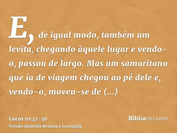 E, de igual modo, também um levita, chegando àquele lugar e vendo-o, passou de largo.Mas um samaritano que ia de viagem chegou ao pé dele e, vendo-o, moveu-se d