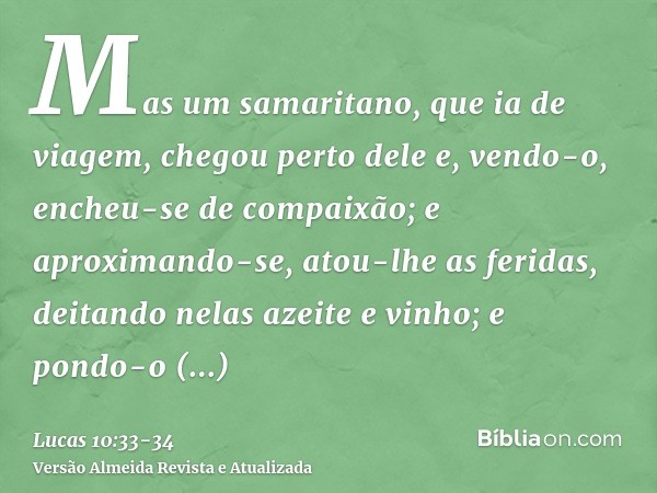 Mas um samaritano, que ia de viagem, chegou perto dele e, vendo-o, encheu-se de compaixão;e aproximando-se, atou-lhe as feridas, deitando nelas azeite e vinho; 