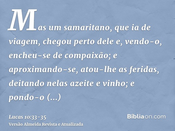 Mas um samaritano, que ia de viagem, chegou perto dele e, vendo-o, encheu-se de compaixão;e aproximando-se, atou-lhe as feridas, deitando nelas azeite e vinho;