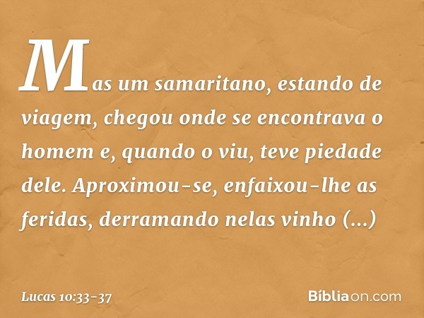 Mas um samaritano, estando de viagem, chegou onde se encontrava o homem e, quando o viu, teve piedade dele. Aproximou-se, enfaixou-lhe as feridas, derramando ne