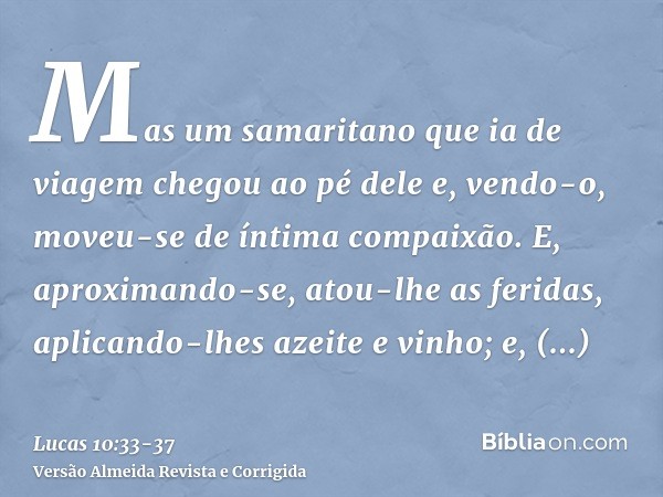 Mas um samaritano que ia de viagem chegou ao pé dele e, vendo-o, moveu-se de íntima compaixão.E, aproximando-se, atou-lhe as feridas, aplicando-lhes azeite e vi