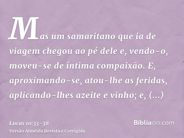 Mas um samaritano que ia de viagem chegou ao pé dele e, vendo-o, moveu-se de íntima compaixão.E, aproximando-se, atou-lhe as feridas, aplicando-lhes azeite e vi