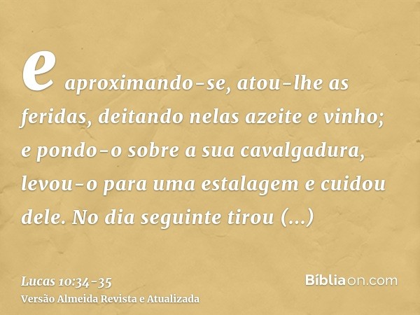 e aproximando-se, atou-lhe as feridas, deitando nelas azeite e vinho; e pondo-o sobre a sua cavalgadura, levou-o para uma estalagem e cuidou dele.No dia seguint