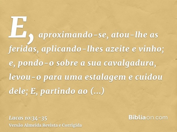 E, aproximando-se, atou-lhe as feridas, aplicando-lhes azeite e vinho; e, pondo-o sobre a sua cavalgadura, levou-o para uma estalagem e cuidou dele;E, partindo 