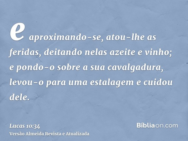 e aproximando-se, atou-lhe as feridas, deitando nelas azeite e vinho; e pondo-o sobre a sua cavalgadura, levou-o para uma estalagem e cuidou dele.