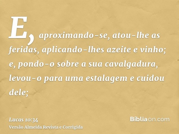 E, aproximando-se, atou-lhe as feridas, aplicando-lhes azeite e vinho; e, pondo-o sobre a sua cavalgadura, levou-o para uma estalagem e cuidou dele;