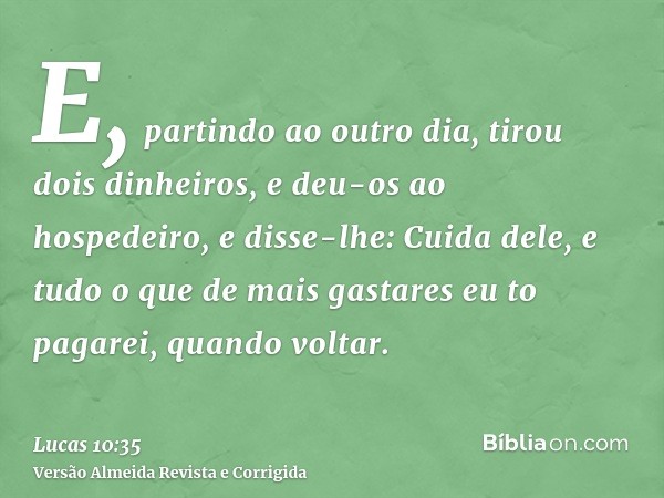 E, partindo ao outro dia, tirou dois dinheiros, e deu-os ao hospedeiro, e disse-lhe: Cuida dele, e tudo o que de mais gastares eu to pagarei, quando voltar.