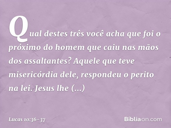 "Qual destes três você acha que foi o próximo do homem que caiu nas mãos dos assaltantes?" "Aquele que teve misericórdia dele", respondeu o perito na lei.
Jesus