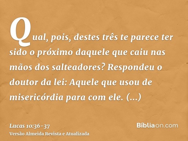 Qual, pois, destes três te parece ter sido o próximo daquele que caiu nas mãos dos salteadores?Respondeu o doutor da lei: Aquele que usou de misericórdia para c