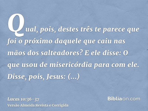 Qual, pois, destes três te parece que foi o próximo daquele que caiu nas mãos dos salteadores?E ele disse: O que usou de misericórdia para com ele. Disse, pois,