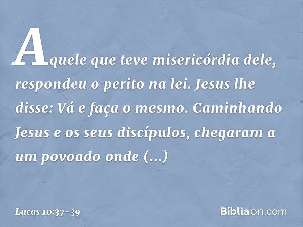 "Aquele que teve misericórdia dele", respondeu o perito na lei.
Jesus lhe disse: "Vá e faça o mesmo". Caminhando Jesus e os seus discípulos, chegaram a um povoa