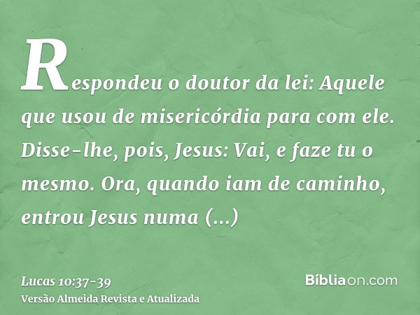 Respondeu o doutor da lei: Aquele que usou de misericórdia para com ele. Disse-lhe, pois, Jesus: Vai, e faze tu o mesmo.Ora, quando iam de caminho, entrou Jesus