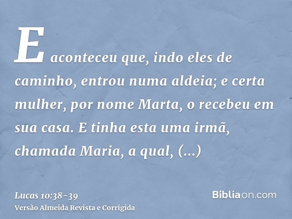 E aconteceu que, indo eles de caminho, entrou numa aldeia; e certa mulher, por nome Marta, o recebeu em sua casa.E tinha esta uma irmã, chamada Maria, a qual, a