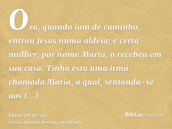 Ora, quando iam de caminho, entrou Jesus numa aldeia; e certa mulher, por nome Marta, o recebeu em sua casa.Tinha esta uma irmã chamada Maria, a qual, sentando-