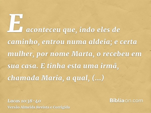 E aconteceu que, indo eles de caminho, entrou numa aldeia; e certa mulher, por nome Marta, o recebeu em sua casa.E tinha esta uma irmã, chamada Maria, a qual, a