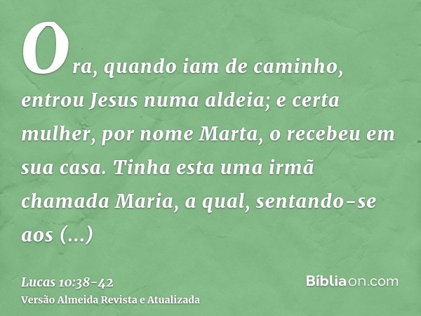 Ora, quando iam de caminho, entrou Jesus numa aldeia; e certa mulher, por nome Marta, o recebeu em sua casa.Tinha esta uma irmã chamada Maria, a qual, sentando-