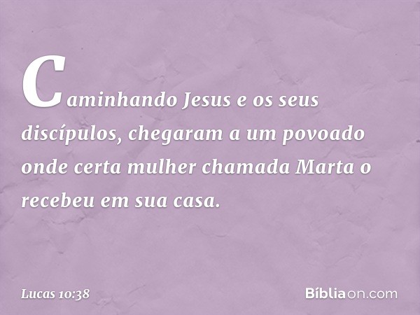 Caminhando Jesus e os seus discípulos, chegaram a um povoado onde certa mulher chamada Marta o recebeu em sua casa. -- Lucas 10:38