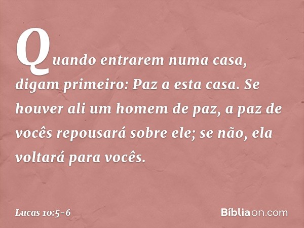 "Quando entrarem numa casa, digam primeiro: Paz a esta casa. Se houver ali um homem de paz, a paz de vocês repousará sobre ele; se não, ela voltará para vocês. 