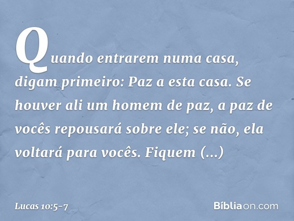 "Quando entrarem numa casa, digam primeiro: Paz a esta casa. Se houver ali um homem de paz, a paz de vocês repousará sobre ele; se não, ela voltará para vocês. 