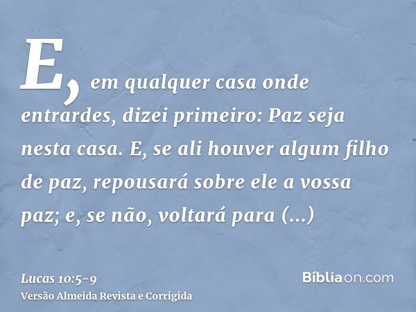 E, em qualquer casa onde entrardes, dizei primeiro: Paz seja nesta casa.E, se ali houver algum filho de paz, repousará sobre ele a vossa paz; e, se não, voltará