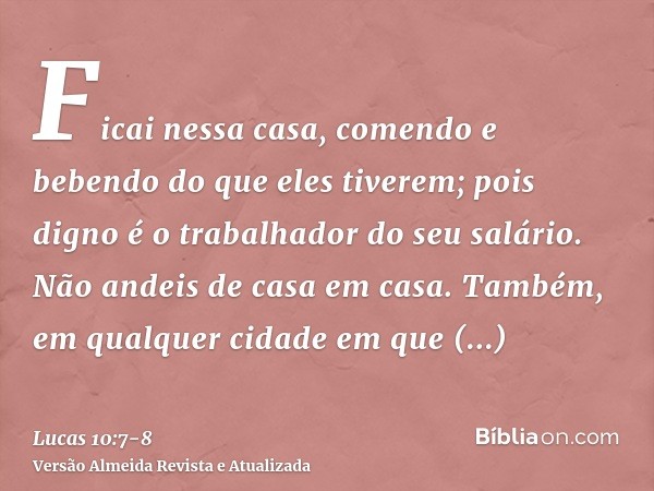 Ficai nessa casa, comendo e bebendo do que eles tiverem; pois digno é o trabalhador do seu salário. Não andeis de casa em casa.Também, em qualquer cidade em que