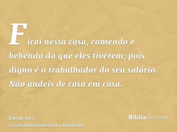 Ficai nessa casa, comendo e bebendo do que eles tiverem; pois digno é o trabalhador do seu salário. Não andeis de casa em casa.