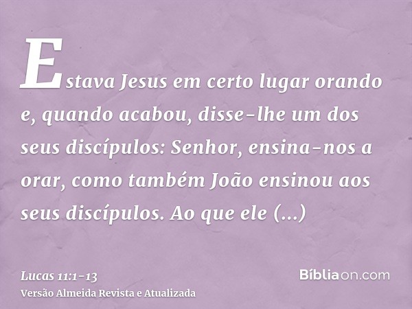 Estava Jesus em certo lugar orando e, quando acabou, disse-lhe um dos seus discípulos: Senhor, ensina-nos a orar, como também João ensinou aos seus discípulos.A