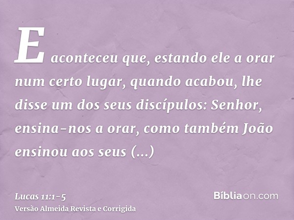 E aconteceu que, estando ele a orar num certo lugar, quando acabou, lhe disse um dos seus discípulos: Senhor, ensina-nos a orar, como também João ensinou aos se