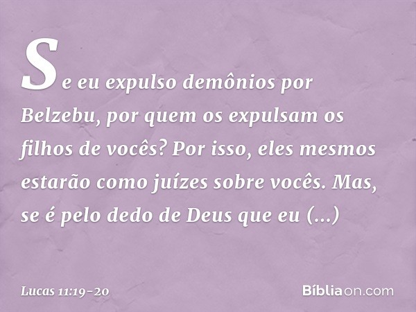 Se eu expulso demônios por Belzebu, por quem os expulsam os filhos de vocês? Por isso, eles mesmos estarão como juízes sobre vocês. Mas, se é pelo dedo de Deus 