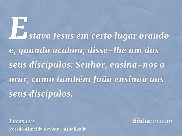 Estava Jesus em certo lugar orando e, quando acabou, disse-lhe um dos seus discípulos: Senhor, ensina-nos a orar, como também João ensinou aos seus discípulos.