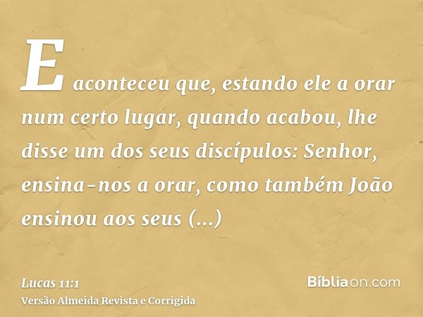 E aconteceu que, estando ele a orar num certo lugar, quando acabou, lhe disse um dos seus discípulos: Senhor, ensina-nos a orar, como também João ensinou aos se