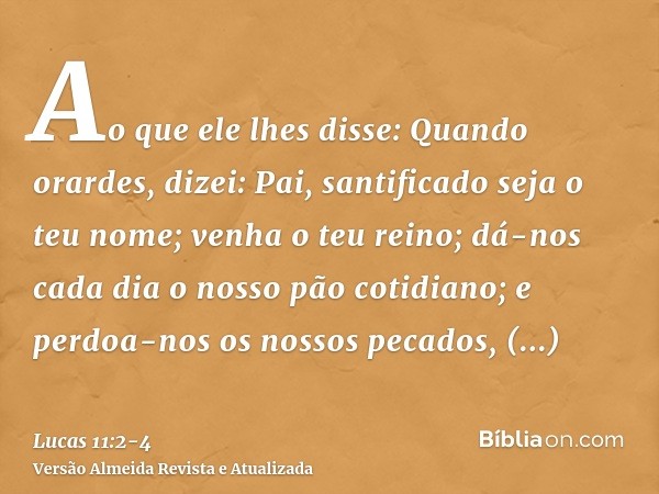 Ao que ele lhes disse: Quando orardes, dizei: Pai, santificado seja o teu nome; venha o teu reino;dá-nos cada dia o nosso pão cotidiano;e perdoa-nos os nossos p