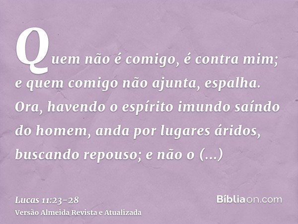 Quem não é comigo, é contra mim; e quem comigo não ajunta, espalha.Ora, havendo o espírito imundo saíndo do homem, anda por lugares áridos, buscando repouso; e 