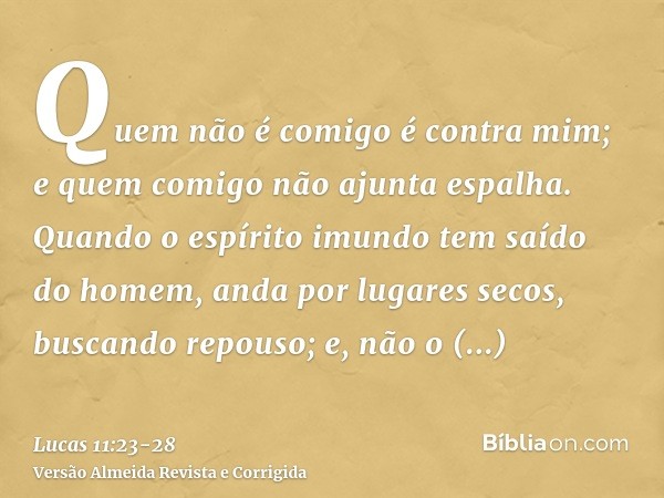 Quem não é comigo é contra mim; e quem comigo não ajunta espalha.Quando o espírito imundo tem saído do homem, anda por lugares secos, buscando repouso; e, não o