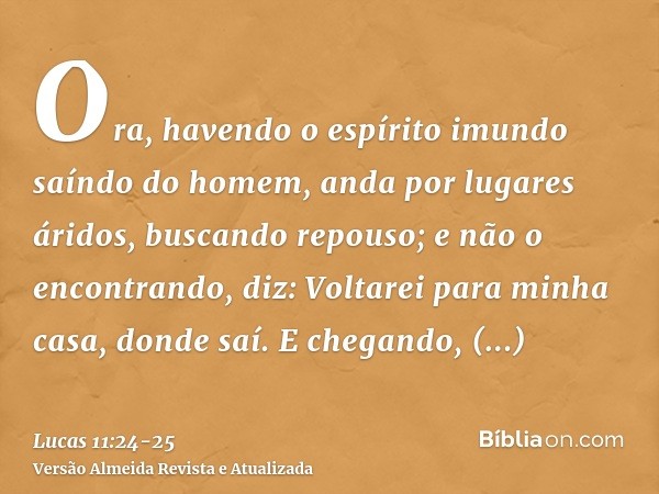 Ora, havendo o espírito imundo saíndo do homem, anda por lugares áridos, buscando repouso; e não o encontrando, diz: Voltarei para minha casa, donde saí.E chega