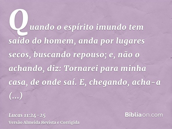 Quando o espírito imundo tem saído do homem, anda por lugares secos, buscando repouso; e, não o achando, diz: Tornarei para minha casa, de onde saí.E, chegando,