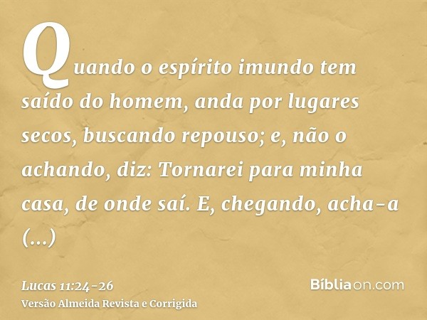 Quando o espírito imundo tem saído do homem, anda por lugares secos, buscando repouso; e, não o achando, diz: Tornarei para minha casa, de onde saí.E, chegando,