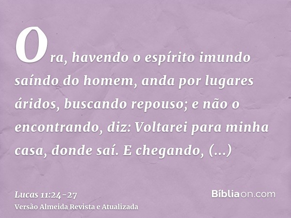 Ora, havendo o espírito imundo saíndo do homem, anda por lugares áridos, buscando repouso; e não o encontrando, diz: Voltarei para minha casa, donde saí.E chega