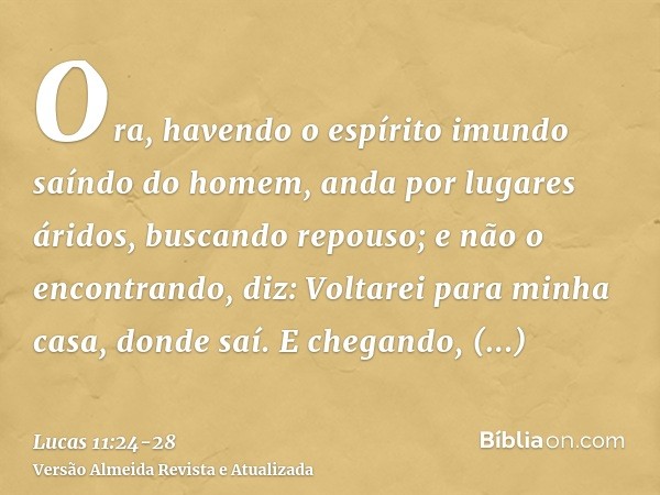 Ora, havendo o espírito imundo saíndo do homem, anda por lugares áridos, buscando repouso; e não o encontrando, diz: Voltarei para minha casa, donde saí.E chega