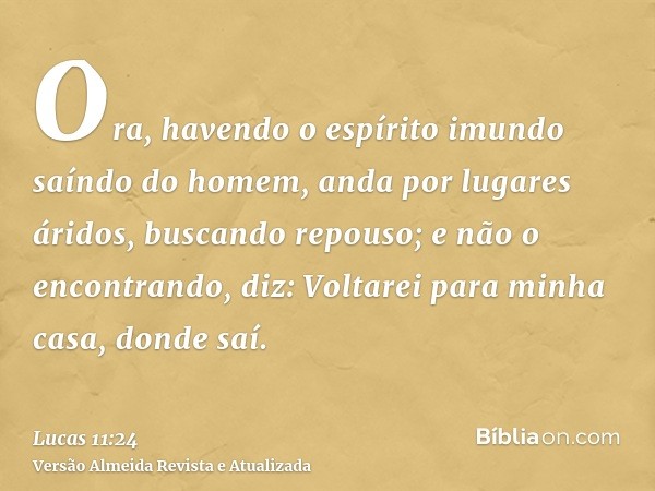 Ora, havendo o espírito imundo saíndo do homem, anda por lugares áridos, buscando repouso; e não o encontrando, diz: Voltarei para minha casa, donde saí.