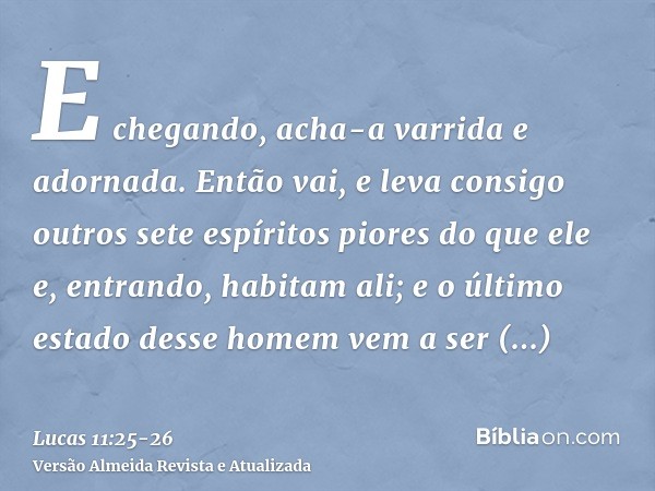 E chegando, acha-a varrida e adornada.Então vai, e leva consigo outros sete espíritos piores do que ele e, entrando, habitam ali; e o último estado desse homem 