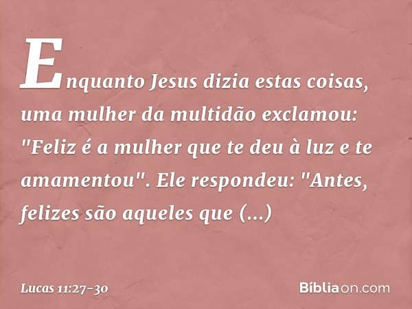 Enquanto Jesus dizia estas coisas, uma mulher da multidão exclamou: "Feliz é a mulher que te deu à luz e te amamentou". Ele respondeu: "Antes, felizes são aquel