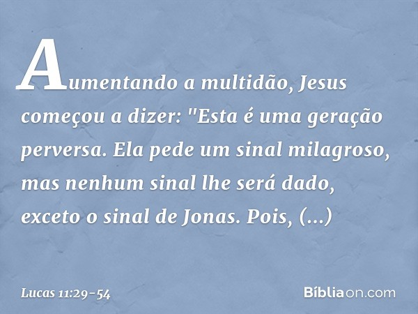 Aumentando a multidão, Jesus começou a dizer: "Esta é uma geração perversa. Ela pede um sinal milagroso, mas nenhum sinal lhe será dado, exceto o sinal de Jonas