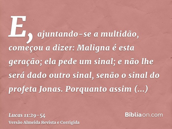 E, ajuntando-se a multidão, começou a dizer: Maligna é esta geração; ela pede um sinal; e não lhe será dado outro sinal, senão o sinal do profeta Jonas.Porquant