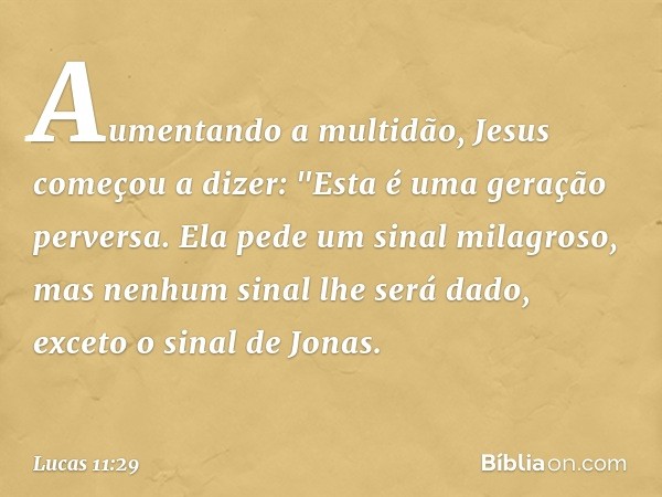 Aumentando a multidão, Jesus começou a dizer: "Esta é uma geração perversa. Ela pede um sinal milagroso, mas nenhum sinal lhe será dado, exceto o sinal de Jonas