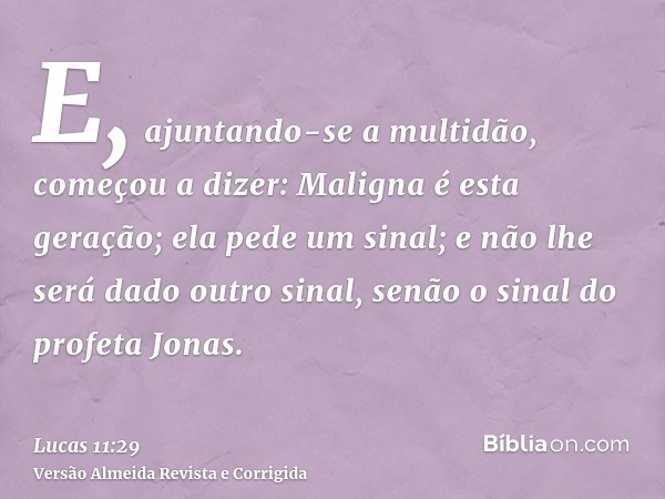E, ajuntando-se a multidão, começou a dizer: Maligna é esta geração; ela pede um sinal; e não lhe será dado outro sinal, senão o sinal do profeta Jonas.