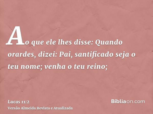 Ao que ele lhes disse: Quando orardes, dizei: Pai, santificado seja o teu nome; venha o teu reino;