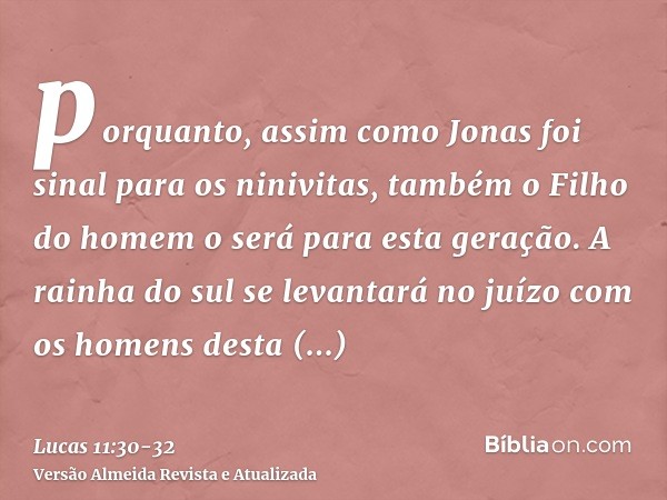 porquanto, assim como Jonas foi sinal para os ninivitas, também o Filho do homem o será para esta geração.A rainha do sul se levantará no juízo com os homens de