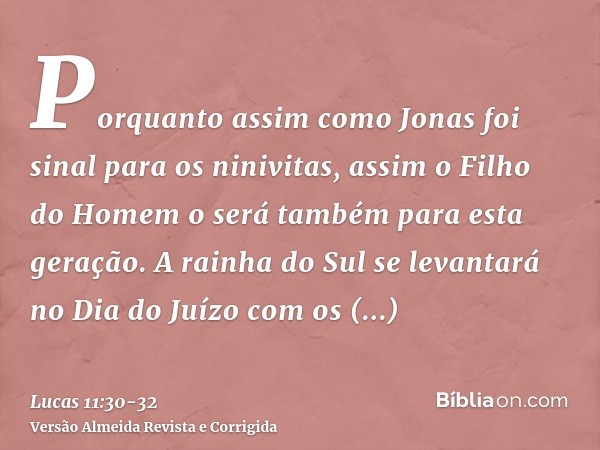 Porquanto assim como Jonas foi sinal para os ninivitas, assim o Filho do Homem o será também para esta geração.A rainha do Sul se levantará no Dia do Juízo com